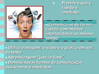 Prefere o que é rápido e imediato. Utiliza a imagem, o vídeo e o gráfico em vez do texto. Aprendizagem “just-in-time”. Domina novas formas de comunicação assíncronas e imediatas. Comunica-se de forma rápida, com muitos interlocutores ao mesmo tempo. 