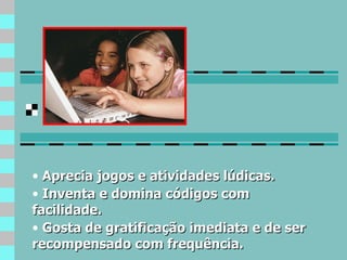 Aprecia jogos e atividades lúdicas. Inventa e domina códigos com facilidade. Gosta de gratificação imediata e de ser recompensado com frequência. 