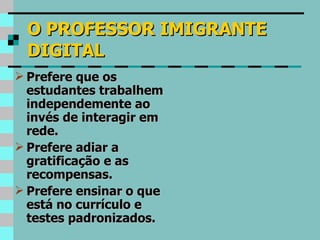 O PROFESSOR IMIGRANTE DIGITAL Prefere que os estudantes trabalhem independemente ao invés de interagir em rede. Prefere adiar a gratificação e as recompensas. Prefere ensinar o que está no currículo e testes padronizados. 