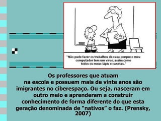 Os professores que atuam na escola e possuem mais de vinte anos são imigrantes no ciberespaço. Ou seja, nasceram em outro meio e aprenderam a construir conhecimento de forma diferente do que esta geração denominada de “nativos” o faz. (Prensky, 2007) 