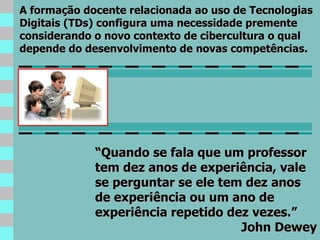 “ Quando se fala que um professor tem dez anos de experiência, vale se perguntar se ele tem dez anos de experiência ou um ano de experiência repetido dez vezes.” John Dewey A formação docente relacionada ao uso de Tecnologias Digitais (TDs) configura uma necessidade premente considerando o novo contexto de cibercultura o qual depende do desenvolvimento de novas competências. 