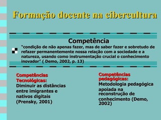 Formação docente na cibercultura Competências pedagógicas: Metodologia pedagógica apoiada na reconstrução de conhecimento (Demo, 2002) Competência “ condição de não apenas fazer, mas de saber fazer e sobretudo de refazer permanentemente nossa relação com a sociedade e a natureza, usando como instrumentação crucial o conhecimento inovador” ( Demo, 2002, p. 13) Competências Tecnológicas: Diminuir as distâncias entre imigrantes e nativos digitais (Prensky, 2001) 