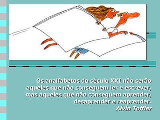 Os analfabetos do século XXI não serão aqueles que não conseguem ler e escrever, mas aqueles que não conseguem aprender, desaprender e reaprender. Alvin Toffler 