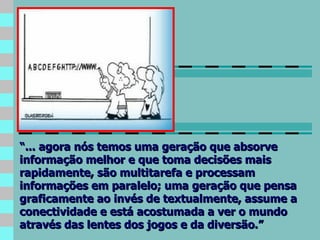 “ ... agora nós temos uma geração que absorve informação melhor e que toma decisões mais rapidamente, são multitarefa e processam informações em paralelo; uma geração que pensa graficamente ao invés de textualmente, assume a conectividade e está acostumada a ver o mundo através das lentes dos jogos e da diversão.” 
