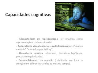 Capacidades cognitivas



      - Competências de representação (ler imagens como
     representações tridimensionais)
     - Capacidades visual-espaciais multidimensionais (“mapas
     mentais”, “mental paper folding”)
      - Descoberta indutiva (observam, formulam hipóteses,
     procuram regularidades)
     - Desenvolvimento da atenção (habilidade em focar a
     atenção em diferentes tarefas ao mesmo tempo).
 