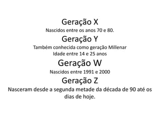 Geração X
              Nascidos entre os anos 70 e 80.
                     Geração Y
         Também conhecida como geração Millenar
                Idade entre 14 e 25 anos
                   Geração W
               Nascidos entre 1991 e 2000
                     Geração Z
Nasceram desde a segunda metade da década de 90 até os
                     dias de hoje.
 