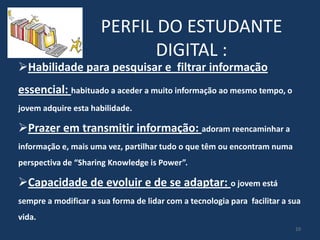 PERFIL DO ESTUDANTE
DIGITAL :

Habilidade para pesquisar e filtrar informação

essencial: habituado a aceder a muito informação ao mesmo tempo, o
jovem adquire esta habilidade.

Prazer em transmitir informação: adoram reencaminhar a
informação e, mais uma vez, partilhar tudo o que têm ou encontram numa
perspectiva de “Sharing Knowledge is Power”.

Capacidade de evoluir e de se adaptar: o jovem está
sempre a modificar a sua forma de lidar com a tecnologia para facilitar a sua

vida.
10

 