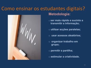 Como ensinar os estudantes digitais?
Metodologia:
o ser mais rápido e sucinto a

transmitir a informação;
o utilizar acções paralelas;
o usar acessos aleatórios;
o organizar trabalho em
grupo;
o permitir a partilha;
o estimular a criatividade.
11

 