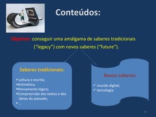 Conteúdos:
Objetivo: conseguir uma amálgama de saberes tradicionais
(“legacy”) com novos saberes (“future”).

Saberes tradicionais:
 Leitura e escrita;
Aritmética;
Pensamento lógico;
Compreensão dos textos e das
ideias do passado;
…

Novos saberes:
 mundo digital;
 tecnologia.

12

 