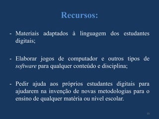 Recursos:
- Materiais adaptados à linguagem dos estudantes
digitais;
- Elaborar jogos de computador e outros tipos de
software para qualquer conteúdo e disciplina;
- Pedir ajuda aos próprios estudantes digitais para
ajudarem na invenção de novas metodologias para o
ensino de qualquer matéria ou nível escolar.
13

 