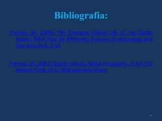 Bibliografia:
Prensky, M. (2004) The Emerging Online Life of the Digital
Native: What they do differently because of technology and
how they do it. 1-14.
Prensky, M. (2001) Digital natives, digital immigrants. In On The
Horizon (Vol9, nº 5). NCB University Press.

15

 