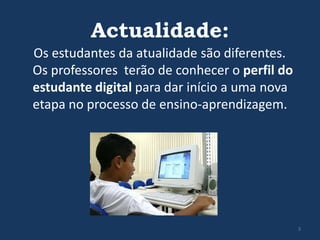 Actualidade:
Os estudantes da atualidade são diferentes.
Os professores terão de conhecer o perfil do
estudante digital para dar início a uma nova
etapa no processo de ensino-aprendizagem.

3

 
