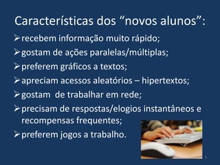 Características dos “novos alunos”:
recebem informação muito rápido;
gostam de ações paralelas/múltiplas;
preferem gráficos a textos;
apreciam acessos aleatórios – hipertextos;
gostam de trabalhar em rede;
precisam de respostas/elogios instantâneos e
recompensas frequentes;
preferem jogos a trabalho.
5

 