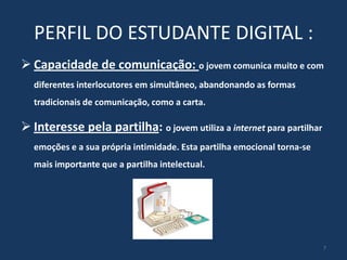PERFIL DO ESTUDANTE DIGITAL :
 Capacidade de comunicação: o jovem comunica muito e com
diferentes interlocutores em simultâneo, abandonando as formas
tradicionais de comunicação, como a carta.

 Interesse pela partilha: o jovem utiliza a internet para partilhar
emoções e a sua própria intimidade. Esta partilha emocional torna-se
mais importante que a partilha intelectual.

7

 