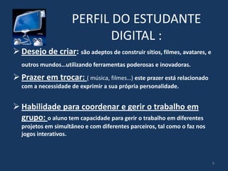 PERFIL DO ESTUDANTE
DIGITAL :
 Desejo de criar: são adeptos de construir sítios, filmes, avatares, e
outros mundos…utilizando ferramentas poderosas e inovadoras.

 Prazer em trocar: ( música, filmes…) este prazer está relacionado
com a necessidade de exprimir a sua própria personalidade.

 Habilidade para coordenar e gerir o trabalho em
grupo: o aluno tem capacidade para gerir o trabalho em diferentes
projetos em simultâneo e com diferentes parceiros, tal como o faz nos
jogos interativos.

8

 