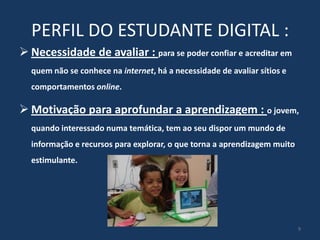 PERFIL DO ESTUDANTE DIGITAL :
 Necessidade de avaliar : para se poder confiar e acreditar em
quem não se conhece na internet, há a necessidade de avaliar sítios e
comportamentos online.

 Motivação para aprofundar a aprendizagem : o jovem,
quando interessado numa temática, tem ao seu dispor um mundo de
informação e recursos para explorar, o que torna a aprendizagem muito
estimulante.

9

 