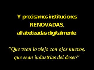 Y precisamos instituciones RENOVADAS, alfabetizadas digitalmente. “Que vean lo viejo con ojos nuevos, que sean industrias del deseo” 
