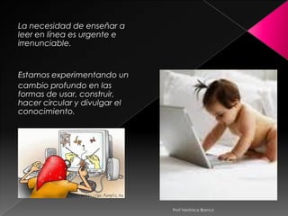 La necesidad de enseñar a
leer en línea es urgente e
irrenunciable.


Estamos experimentando un
cambio profundo en las
formas de usar, construir,
hacer circular y divulgar el
conocimiento.




                               Prof Verónica Blanco
 