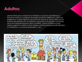 Leemos libros que compramos en librerías o sacamos de bibliotecas;
tomamos notas en cuadernos de papel; anotamos teléfonos y citas con
bolígrafo en nuestra agenda; escuchamos música en discos; ojeamos los
titulares del periódico en la cafetería; consultamos los gruesos volúmenes
de la enciclopedia Espasa-Calpe o el DRAE, usamos el teléfono para
hablar, jugamos a cartas con los amigos, miramos programas de televisión
en el televisor —y no en el ordenador—, etc.




                                                     Prof Verónica Blanco
 