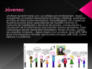 chatean durante horas con sus amigos por el Messenger, Skype,
GoogleTalk; actualizan diariamente sus blogs y fotologs, participan
en foros en línea (como Mundoforo, foroswebgratis, etc.) sobre sus
Nuestros jóvenes están aprendiendo de manera informal un
conjunto de habilidades y técnicas de acceso, manipulación y
circulación de la información que muchos adultos ignoramos. Usan
videojuegos donde desarrollan estrategias. Redes sociales. Juegos
de consolas: nintendo… Bajan música con el eMule. Usan MP3, MP4,
Ipod. Enciclopedias virtuales, diccionarios virtuales, USB, DVD, como
lápices y cuadernos.




                                         Prof Verónica Blanco
 