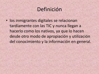 Definiciónlos inmigrantes digitales se relacionan tardíamente con las TIC y nunca llegan a hacerlo como los nativos, ya que lo hacen desde otro modo de apropiación y utilización del conocimiento y la información en general.
