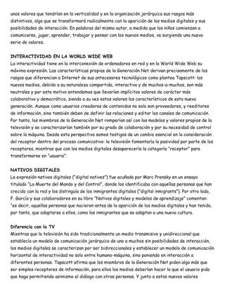 unos valores que tendrían en la verticalidad y en la organización jerárquica sus rasgos más
distintivos, algo que se transformará radicalmente con la aparición de los medios digitales y sus
posibilidades de interacción. En palabras del mismo autor, a medida que los niños comienzan a
comunicarse, jugar, aprender, trabajar y pensar con los nuevos medios, va surgiendo una nueva
serie de valores.
INTERACTIVIDAD EN LA WORLD WIDE WEB
La interactividad tiene en la interconexión de ordenadores en red y en la World Wide Web su
máxima expresión. Las características propias de la Generación Net derivan precisamente de los
rasgos que diferencian a Internet de sus antecesores tecnológicos como plantea Tapscott: los
nuevos medios, debido a su naturaleza compartida, interactiva y de muchos-a-muchos, son más
neutrales y por este motivo entendemos que llevarían implícitos valores de carácter más
colaborativo y democrático, siendo a su vez estos valores los característicos de esta nueva
generación. Aunque como usuarios creadores de contenidos no solo son proveedores, y reeditores
de información, sino también deben de definir las relaciones y editar los canales de comunicación.
Por tanto, los miembros de la Generación Net romperían así con los modelos y valores propios de la
televisión y se caracterizarían también por su grado de colaboración y por su necesidad de control
sobre la máquina. Desde esta perspectiva somos testigos de un cambio esencial en la consideración
del receptor dentro del proceso comunicativo: la televisión fomentaría la pasividad por parte de los
receptores, mientras que con los medios digitales desaparecería la categoría “receptor” para
transformarse en “usuario”.
NATIVOS DIGITALES
La expresión nativos digitales (“digital natives”) fue acuñada por Marc Prensky en un ensayo
titulado “La Muerte del Mando y del Control”, donde los identificaba con aquellas personas que han
crecido con la red y los distinguía de los inmigrantes digitales (“digital inmigrants”). Por otro lado,
F. García y sus colaboradores en su libro “Nativos digitales y modelos de aprendizaje” comentan:
“es decir, aquellas personas que nacieron antes de la aparición de los medios digitales y han tenido,
por tanto, que adaptarse a ellos, como los inmigrantes que se adaptan a una nueva cultura.
Diferencia con la TV
Mientras que la televisión ha sido tradicionalmente un medio transmisivo y unidireccional que
establecía un modelo de comunicación jerárquico de uno a muchos sin posibilidades de interacción,
los medios digitales se caracterizan por ser bidireccionales y establecer un modelo de comunicación
horizontal de interactividad no solo entre humano-máquina, sino poniendo en interacción a
diferentes personas. Tapscott afirma que los miembros de la Generación Net piden algo más que
ser simples receptores de información, para ellos los medios deberían hacer lo que el usuario pida
que haga permitiendo asimismo el diálogo con otras personas. Y junto a estos nuevos valores
 