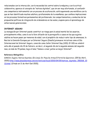 relacionados con la interacción, con la necesidad de control sobre la máquina y con la actitud
colaborativa, aparece el concepto de “nativos digitales”, que sin ser muy afortunado, al confundir
una competencia instrumental con un proceso de aculturación, está suponiendo una metáfora con la
que se han identificado muchos adultos y profesionales de la enseñanza, que conlleva implicaciones
en los procesos formativos permanentes del profesorado, los comportamientos y conductas de las
propuestas políticas de integración de ordenadores en las aulas y supone para el aprendizaje de
estas nuevas generaciones.
INTERNET SEGURO
La navegación por Internet puede constituir un riesgo para la salud mental de los usuarios,
principalmente niños, como lo es la libre difusión de la pornografía o casos en los que sujetos
adultos se hacen pasar por menores de edad; con el propósito de reducir este tipo de amenazas, la
Red de la Comisión Europea por un Internet Seguro (Insafe) promueve iniciativas como el Día
Internacional de Internet Seguro, conocido como Safer Internet Day (SID). El SID se celebró
este año el pasado día 10 de febrero, es decir, el segundo día de la segunda semana del segundo
mes, en más de 70 países, bajo el lema “Vamos a crear juntos un mejor Internet”.
Referencia Bibliográfica
GARCIA, Eugenio. Nativos Digitales. (En Línea). En: Plaza De Armas El Portal De Queretaro. (09 De Abril,
2015) http://www.plazadearmas.com.mx/noticias/local/2015/04/09/nativos_digitales_350268_10
13.html. (Citado en 11 de Abril Del 2015).
 