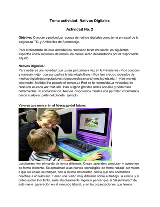 Tema actividad: Nativos Digitales
Actividad No. 2
Objetivo: Conocer y profundizar acerca de nativos digitales como tema principal de la
asignatura TIC y Ambientes de Aprendizaje.
Para el desarrollo de esta actividad es necesario tener en cuenta los siguientes
aspectos como subtemas de interés los cuales serán desarrollados por el responsable
adjunto.
Nativos Digitales:
Para nadie es una novedad que ,quizá por primera vez en la historia los niños conocen
y manejan mejor que sus padres la tecnología.Esos niños han crecido rodeados de
medios digitales(computadores,videoconsolas,smartphone,tablets,etc..) y los maneja
con mucha facilidad.Ha pasado el tiempo.La Red se ha extendido.La velocidad de
conexion es cada vez mas alta .Han surgido grandes redes sociales y poderosas
herramientas de comunicacion. Nuevos dispositivos móviles nos permiten conectarnos
desde cualquier parte del planeta ejemplo :
Valores que marcarán el liderazgo del futuro:
Los jóvenes ven el mundo de forma diferente. Crean, aprenden, producen y consumen
de forma diferente. Se aproximan a las nuevas tecnologías de forma natural, sin miedo
a que las cosas se rompan, con la misma naturalidad con la que nos acercamos
nosotros a un televisor. Tienen una visión muy diferente sobre el trabajo, la justicia y el
orden social. Por tanto, sería absolutamente ingenuo pensar que el "desembarco" de
esta nueva generación en el mercado laboral, y en las organizaciones que hemos
 