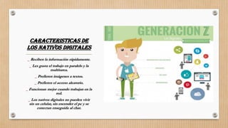 CARACTERISTICAS DE
LOS NATIVOS DIGITALES
_ Reciben la información rápidamente.
_ Les gusta el trabajo en paralelo y la
multitarea.
_ Prefieren imágenes a textos.
_ Prefieren el acceso aleatorio.
_ Funcionan mejor cuando trabajan en la
red.
_ Los nativos digitales no pueden vivir
sin un celular, sin encender el pc y se
conectan enseguida al chat.
 