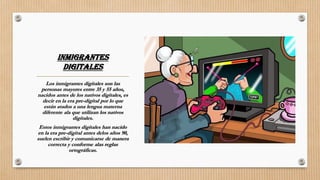 INMIGRANTES
DIGITALES
Los inmigrantes digitales son las
personas mayores entre 35 y 55 años,
nacidos antes de los nativos digitales, es
decir en la era pre-digital por lo que
están atados a una lengua materna
diferente ala que utilizan los nativos
digitales.
Estos inmigrantes digitales han nacido
en la era pre-digital antes delos años 90,
suelen escribir y comunicarse de manera
correcta y conforme alas reglas
ortográficas.
 