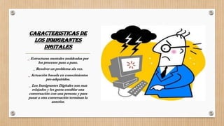 CARACTERISTICAS DE
LOS INMIGRANTES
DIGITALES
_ Estructuras mentales moldeadas por
los procesos paso a paso.
_ Resolver un problema ala vez.
_ Actuación basada en conocimientos
pre-adquiridos.
_ Los Inmigrantes Digitales son mas
relajados y les gusta entablar una
conversación con una persona y para
pasar a otra conversación terminan la
anterior.
 
