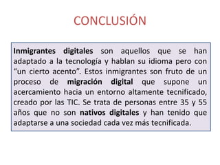 CONCLUSIÓN

Inmigrantes digitales son aquellos que se han
adaptado a la tecnología y hablan su idioma pero con
“un cierto acento”. Estos inmigrantes son fruto de un
proceso de migración digital que supone un
acercamiento hacia un entorno altamente tecnificado,
creado por las TIC. Se trata de personas entre 35 y 55
años que no son nativos digitales y han tenido que
adaptarse a una sociedad cada vez más tecnificada.
 