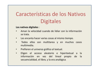 Características de los Nativos
          Digitales
Los nativos digitales :
• Aman la velocidad cuando de lidiar con la información
    se trata.
• Les encanta hacer varias cosas al mismo tiempo.
•    Todos ellos son multitarea y en muchos casos
    multimedia.
• Prefieren el universo gráfico al textual.
• Eligen el acceso aleatorio e hipertextual a la
    información en vez del lineal propio de la
    secuencialidad, el libro, y la era analógica.
 