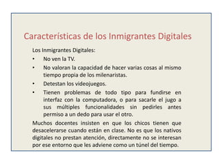 Características de los Inmigrantes Digitales
  Los Inmigrantes Digitales:
  • No ven la TV.
  • No valoran la capacidad de hacer varias cosas al mismo
       tiempo propia de los milenaristas.
  • Detestan los videojuegos.
  • Tienen problemas de todo tipo para fundirse en
       interfaz con la computadora, o para sacarle el jugo a
       sus múltiples funcionalidades sin pedirles antes
       permiso a un dedo para usar el otro.
  Muchos docentes insisten en que los chicos tienen que
  desacelerarse cuando están en clase. No es que los nativos
  digitales no prestan atención, directamente no se interesan
  por ese entorno que les adviene como un túnel del tiempo.
 