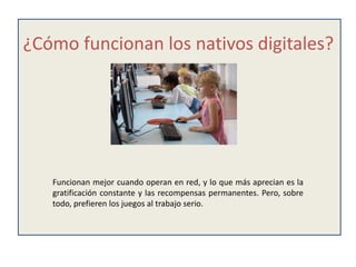 ¿Cómo funcionan los nativos digitales?




   Funcionan mejor cuando operan en red, y lo que más aprecian es la
   gratificación constante y las recompensas permanentes. Pero, sobre
   todo, prefieren los juegos al trabajo serio.
 