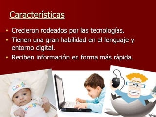 Características Crecieron rodeados por las tecnologías.  Tienen una gran habilidad en el lenguaje y entorno digital. Reciben información en forma más rápida. 