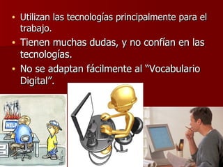 Utilizan las tecnologías principalmente para el trabajo. Tienen muchas dudas, y no confían en las tecnologías. No se adaptan fácilmente al “Vocabulario Digital”. 