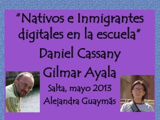 “Nativos e Inmigrantes
digitales en la escuela”
Daniel Cassany
Gilmar Ayala
Salta, mayo 2013
Alejandra Guaymás
 
