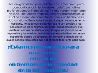 L os inmigrantes son principalmente "un instrumento para compartir conocimientos intelectuales". Los nativos prefieren compartir emociones. No sólo venden y compran en línea. Encuentran empleos, amigos y hasta parejas, lo cual no es tema de comentarios, pero sí un hecho de su vida cotidiana.  Entre todos los cambios que nos invaden en lo cotidiano, no podemos olvidar los que le son propios a los adolescentes en sí mismos, por ende, podríamos inferir que existe un cúmulo de situaciones a las que los jóvenes   se ven expuestos y los adultos convivimos ese espacio-tiempo con una especie de actitud de sorpresa, sin conocer a ciencia cierta, cuales son las respuestas que deberíamos tener ante cada caso.  