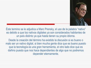 Éste termino se le adjudica a Marc Prensky, el uso de la palabra “nativo” es debido a que los nativos digitales ya son considerados habitantes de un país distinto ya que hasta tienen su propio idioma. Desde la creación del término ha existido la discusión si es bueno o malo ser un nativo digital, si bien mucha gente dice que es bueno puesto que la tecnología es una gran herramienta, el otro lado dice que es dañino puesto que nos hace dependientes de algo que no podremos depender eternamente. 