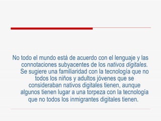 No todo el mundo está de acuerdo con el lenguaje y las connotaciones subyacentes de los  nativos digitales.  Se sugiere una familiaridad con la tecnología que no todos los niños y adultos jóvenes que se consideraban nativos digitales tienen, aunque algunos tienen lugar a una torpeza con la tecnología que no todos los inmigrantes digitales tienen.   
