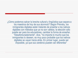 ¿Cómo podemos salvar la brecha cultural y lingüística que separa a los maestros de hoy de sus alumnos? Según Prensky, los inmigrantes digitales están tratando de enseñar a los nativos digitales con métodos que ya no son válidos, la elección sólo puede ser para los educadores, cambiar la forma de enseñar. "Desafortunadamente", dice, "no importa lo mucho que los inmigrantes lo deseen, es muy poco probable que los nativos digitales se vayan hacia atrás. En primer lugar, puede ser imposible, ya que sus cerebros pueden ser diferentes"   
