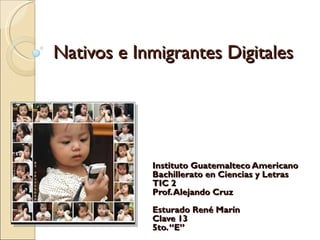 Nativos e Inmigrantes Digitales Instituto Guatemalteco Americano Bachillerato en Ciencias y Letras TIC 2 Prof. Alejando Cruz Esturado René Marín Clave 13 5to. “E” 