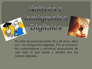NativoseInmigrantes Digitales Se trata de personas entre 35 y 55 años ,ellos  son los inmigrantes digitales. Por el contrario, los consumidores y próximos productores de casi todo lo que existe y existirá son los nativos digitales. 
