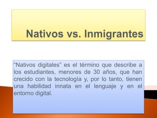 “Nativos digitales” es el término que describe a
los estudiantes, menores de 30 años, que han
crecido con la tecnología y, por lo tanto, tienen
una habilidad innata en el lenguaje y en el
entorno digital.
 