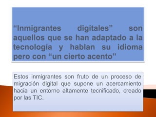 Estos inmigrantes son fruto de un proceso de
migración digital que supone un acercamiento
hacia un entorno altamente tecnificado, creado
por las TIC.
 