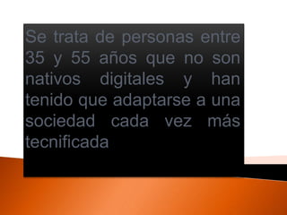 Se trata de personas entre
35 y 55 años que no son
nativos digitales y han
tenido que adaptarse a una
sociedad cada vez más
tecnificada
 