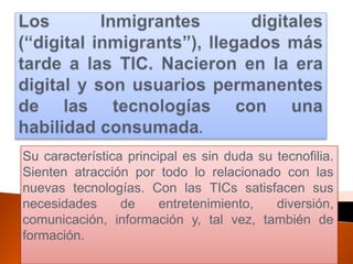 Su característica principal es sin duda su tecnofilia.
Sienten atracción por todo lo relacionado con las
nuevas tecnologías. Con las TICs satisfacen sus
necesidades      de     entretenimiento,   diversión,
comunicación, información y, tal vez, también de
formación.
 