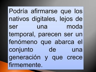 Podría afirmarse que los
nativos digitales, lejos de
ser       una         moda
temporal, parecen ser un
fenómeno que abarca el
conjunto       de       una
generación y que crece
firmemente.
 
