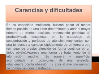 En su capacidad multitarea, buscan pasar el menor
tiempo posible en una labor determinada y abrir el mayor
número de frentes posibles, provocando pérdidas de
productividad, descensos en la capacidad de
concentración y períodos de atención muy cortos con
una tendencia a cambiar rápidamente de un tema a otro
(en lugar de prestar atención de forma continua en un
único objeto).Aparece una forma de tratamiento de la
información mucho más somera y superficial
acompañada, en ocasiones, de una ansiedad
relacionada con la obsesión de abrir el máximo número
de comunicaciones o trabajos.
 